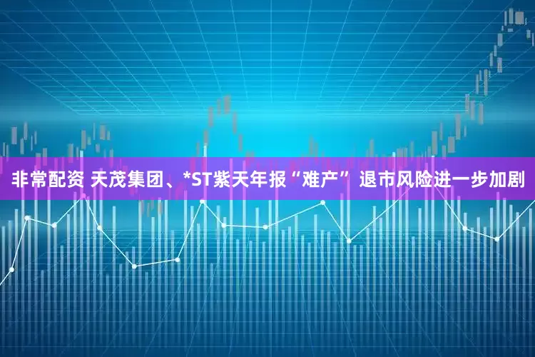 非常配资 天茂集团、*ST紫天年报“难产” 退市风险进一步加剧