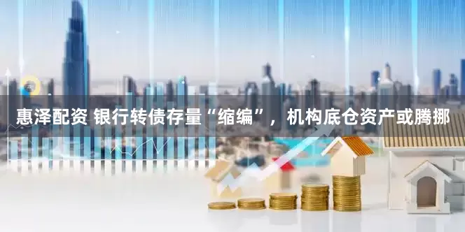 惠泽配资 银行转债存量“缩编”，机构底仓资产或腾挪