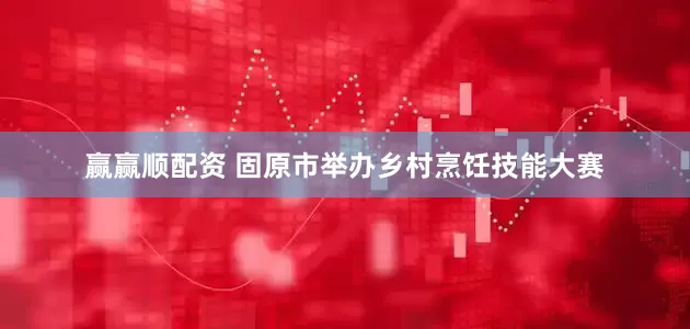 赢赢顺配资 固原市举办乡村烹饪技能大赛