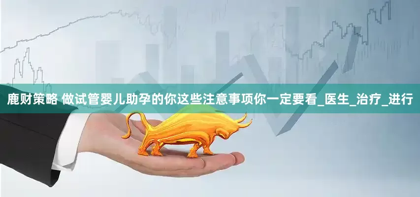鹿财策略 做试管婴儿助孕的你这些注意事项你一定要看_医生_治疗_进行