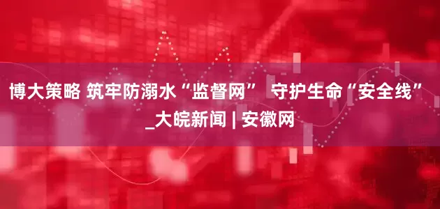 博大策略 筑牢防溺水“监督网”  守护生命“安全线” _大皖新闻 | 安徽网