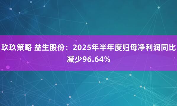 玖玖策略 益生股份：2025年半年度归母净利润同比减少96.64%