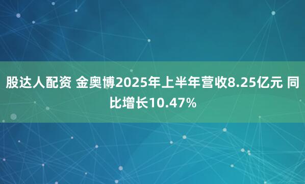 股达人配资 金奥博2025年上半年营收8.25亿元 同比增长10.47%