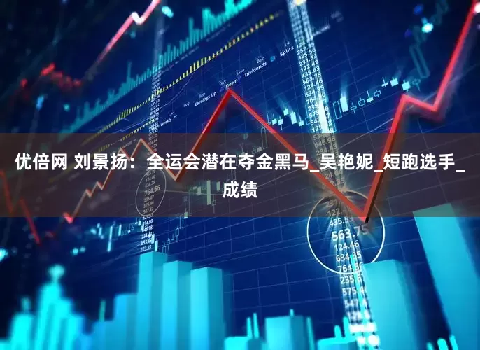 优倍网 刘景扬：全运会潜在夺金黑马_吴艳妮_短跑选手_成绩