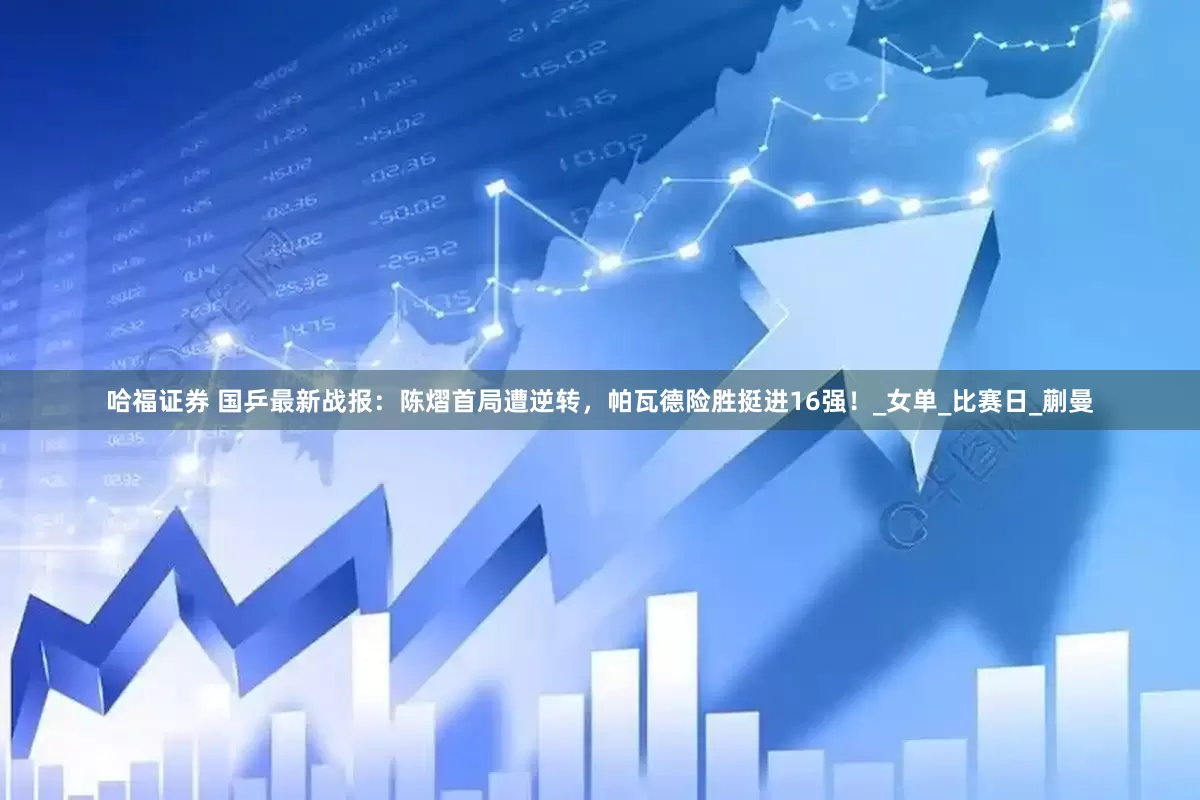 哈福证券 国乒最新战报：陈熠首局遭逆转，帕瓦德险胜挺进16强！_女单_比赛日_蒯曼