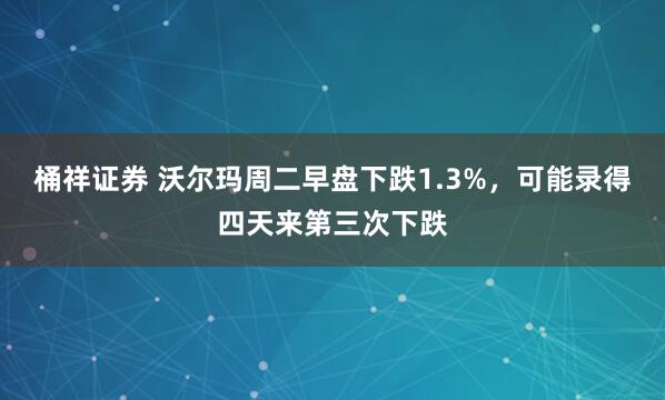 桶祥证券 沃尔玛周二早盘下跌1.3%，可能录得四天来第三次下跌