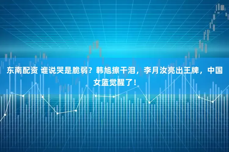 东南配资 谁说哭是脆弱?韩旭擦干泪,李月汝亮出王牌,中国女篮觉醒了!