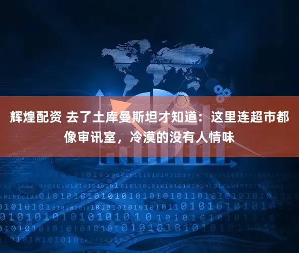 辉煌配资 去了土库曼斯坦才知道：这里连超市都像审讯室，冷漠的没有人情味