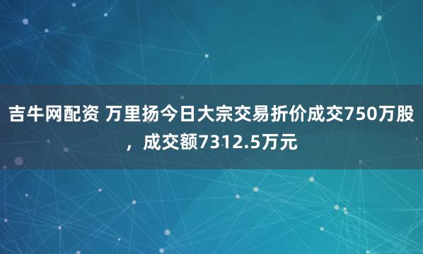 吉牛网配资 万里扬今日大宗交易折价成交750万股，成交额7312.5万元